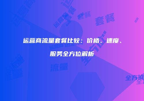 运营商流量套餐比较：价格、速度、服务全方位解析