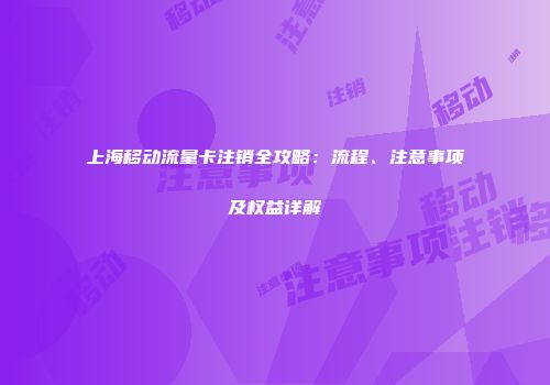 上海移动流量卡注销全攻略：流程、注意事项及权益详解