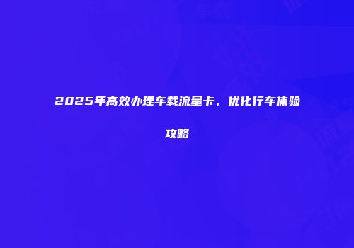 2025年高效办理车载流量卡，优化行车体验攻略