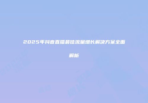 2025年抖音直播最佳流量增长解决方案全面解析