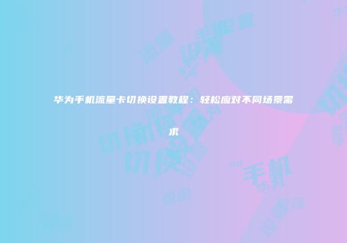 华为手机流量卡切换设置教程:轻松应对不同场景需求
