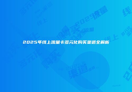 2025年线上流量卡多元化购买渠道全解析