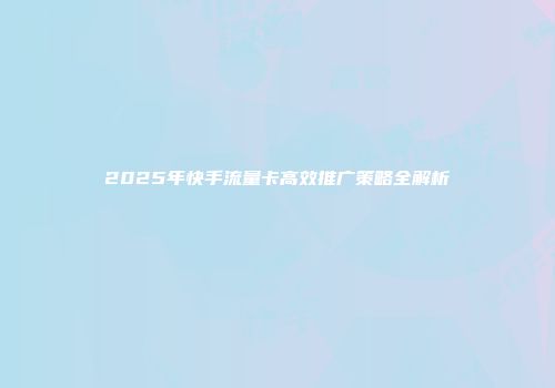 2025年快手流量卡高效推广策略全解析