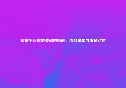短信平台流量卡选购指南：综合策略与市场动态