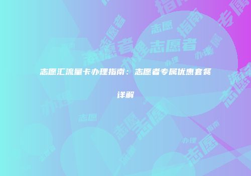 志愿汇流量卡办理指南：志愿者专属优惠套餐详解