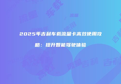 2025年吉利车载流量卡高效使用攻略：提升智能驾驶体验