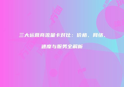 三大运营商流量卡对比：价格、网络、速度与服务全解析