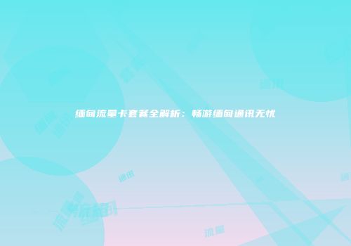 缅甸流量卡套餐全解析：畅游缅甸通讯无忧