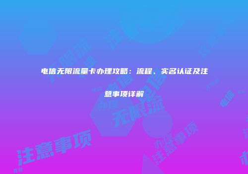 电信无限流量卡办理攻略：流程、实名认证及注意事项详解