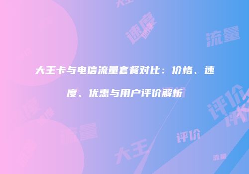 大王卡与电信流量套餐对比:价格、速度、优惠与用户评价解析