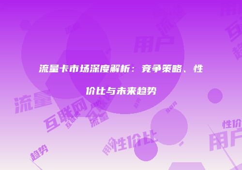流量卡市场深度解析：竞争策略、性价比与未来趋势
