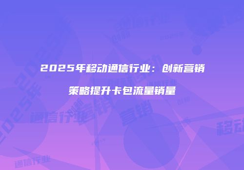 2025年移动通信行业：创新营销策略提升卡包流量销量