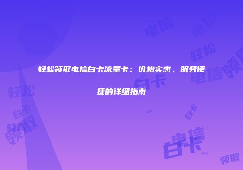 轻松领取电信白卡流量卡:价格实惠、服务便捷的详细指南