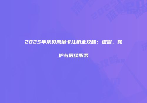 2025年沃贝流量卡注销全攻略:流程、保护与后续服务