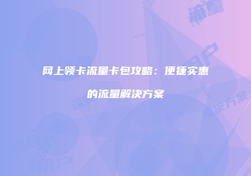 网上领卡流量卡包攻略：便捷实惠的流量解决方案