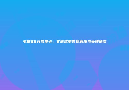 电信39元流量卡:实惠流量套餐解析与办理指南