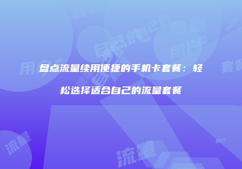 盘点流量续用便捷的手机卡套餐：轻松选择适合自己的流量套餐