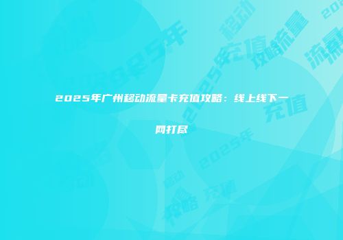 2025年广州移动流量卡充值攻略：线上线下一网打尽