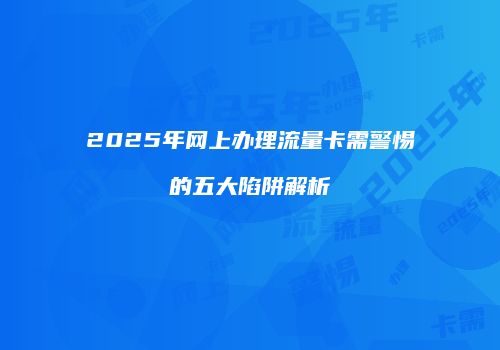 2025年网上办理流量卡需警惕的五大陷阱解析