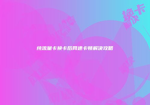 纯流量卡换卡后网速卡顿解决攻略
