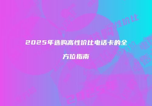 2025年选购高性价比电话卡的全方位指南