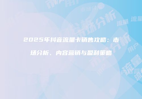2025年抖音流量卡销售攻略：市场分析、内容营销与盈利策略