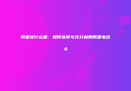 韩国旅行必备:如何选择与充分利用韩国电话卡