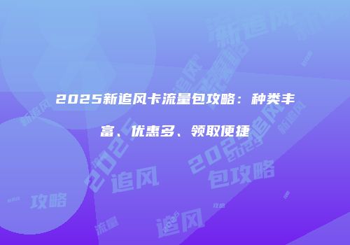 2025新追风卡流量包攻略：种类丰富、优惠多、领取便捷