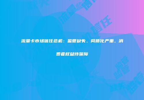 流量卡市场信任危机:监管缺失、同质化严重,消费者权益待保障