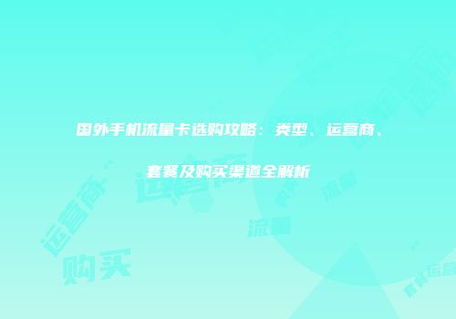 国外手机流量卡选购攻略：类型、运营商、套餐及购买渠道全解析