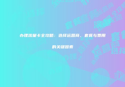 办理流量卡全攻略:选择运营商、套餐与费用的关键因素
