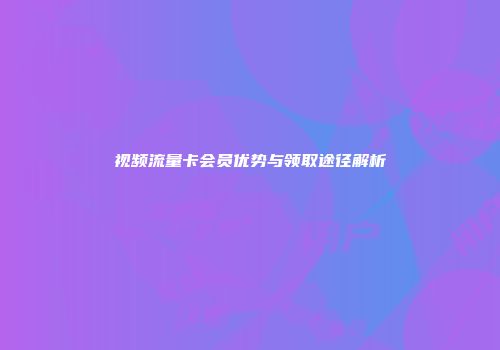 视频流量卡会员优势与领取途径解析
