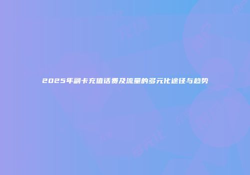 2025年副卡充值话费及流量的多元化途径与趋势