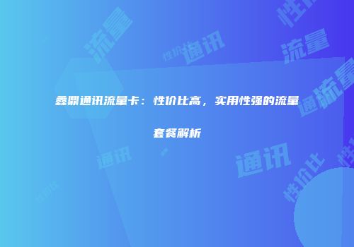 鑫鼎通讯流量卡:性价比高,实用性强的流量套餐解析