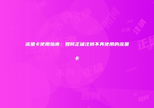 流量卡使用指南：如何正确注销不再使用的流量卡