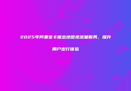 2025年阿里宝卡推出地图免流量服务,提升用户出行体验
