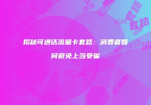 揭秘可通话流量卡套路：消费者如何避免上当受骗