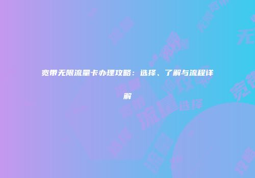 宽带无限流量卡办理攻略：选择、了解与流程详解