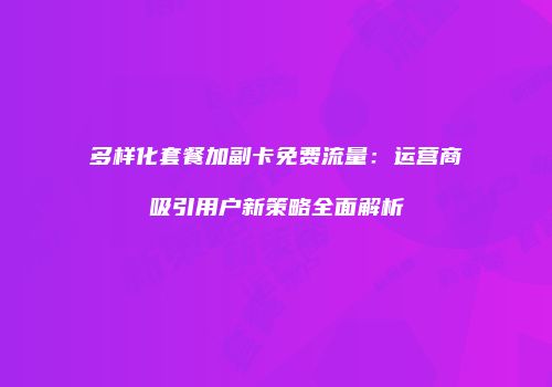 多样化套餐加副卡免费流量：运营商吸引用户新策略全面解析