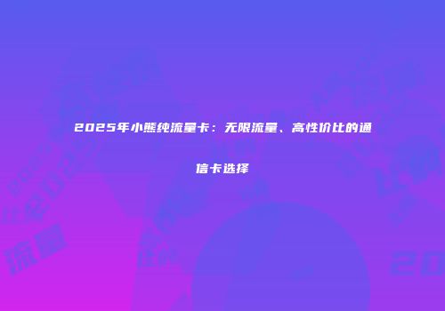 2025年小熊纯流量卡：无限流量、高性价比的通信卡选择