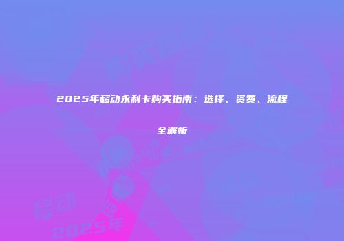 2025年移动永利卡购买指南：选择、资费、流程全解析