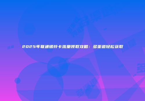 2025年联通银铃卡流量领取攻略:多渠道轻松获取