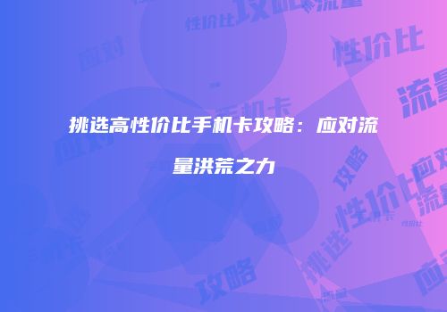 挑选高性价比手机卡攻略：应对流量洪荒之力