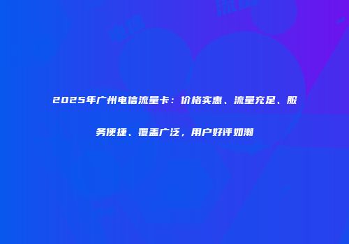 2025年广州电信流量卡:价格实惠、流量充足、服务便捷、覆盖广泛,用户好评如潮