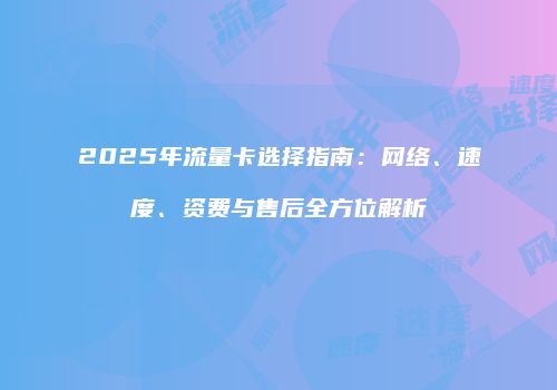 2025年流量卡选择指南：网络、速度、资费与售后全方位解析