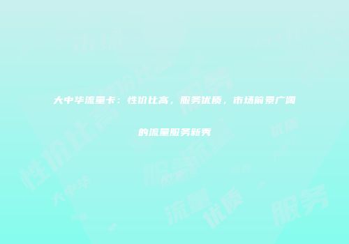 大中华流量卡:性价比高,服务优质,市场前景广阔的流量服务新秀