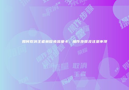 如何取消王者荣耀免流量卡:操作步骤及注意事项