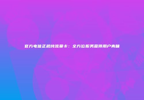 官方电信正规纯流量卡:全方位服务赢得用户青睐