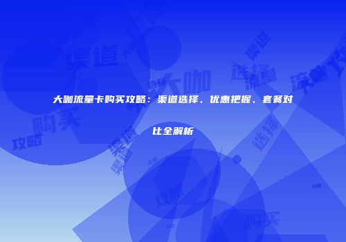 大咖流量卡购买攻略:渠道选择、优惠把握、套餐对比全解析