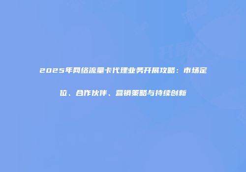 2025年网络流量卡代理业务开展攻略:市场定位、合作伙伴、营销策略与持续创新